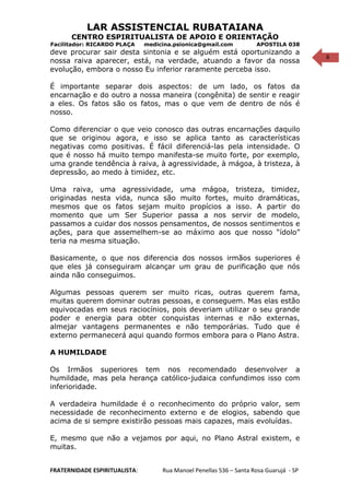 6
LAR ASSISTENCIAL RUBATAIANA
CENTRO ESPIRITUALISTA DE APOIO E ORIENTAÇÃO
Facilitador: RICARDO PLAÇA medicina.psionica@gmail.com APOSTILA 038
deve procurar sair desta sintonia e se alguém está oportunizando a
nossa raiva aparecer, está, na verdade, atuando a favor da nossa
evolução, embora o nosso Eu inferior raramente perceba isso.
É importante separar dois aspectos: de um lado, os fatos da
encarnação e do outro a nossa maneira (congênita) de sentir e reagir
a eles. Os fatos são os fatos, mas o que vem de dentro de nós é
nosso.
Como diferenciar o que veio conosco das outras encarnações daquilo
que se originou agora, e isso se aplica tanto as características
negativas como positivas. É fácil diferenciá-las pela intensidade. O
que é nosso há muito tempo manifesta-se muito forte, por exemplo,
uma grande tendência à raiva, à agressividade, à mágoa, à tristeza, à
depressão, ao medo à timidez, etc.
Uma raiva, uma agressividade, uma mágoa, tristeza, timidez,
originadas nesta vida, nunca são muito fortes, muito dramáticas,
mesmos que os fatos sejam muito propícios a isso. A partir do
momento que um Ser Superior passa a nos servir de modelo,
passamos a cuidar dos nossos pensamentos, de nossos sentimentos e
ações, para que assemelhem-se ao máximo aos que nosso “ídolo”
teria na mesma situação.
Basicamente, o que nos diferencia dos nossos irmãos superiores é
que eles já conseguiram alcançar um grau de purificação que nós
ainda não conseguimos.
Algumas pessoas querem ser muito ricas, outras querem fama,
muitas querem dominar outras pessoas, e conseguem. Mas elas estão
equivocadas em seus raciocínios, pois deveriam utilizar o seu grande
poder e energia para obter conquistas internas e não externas,
almejar vantagens permanentes e não temporárias. Tudo que é
externo permanecerá aqui quando formos embora para o Plano Astra.
A HUMILDADE
Os Irmãos superiores tem nos recomendado desenvolver a
humildade, mas pela herança católico-judaica confundimos isso com
inferioridade.
A verdadeira humildade é o reconhecimento do próprio valor, sem
necessidade de reconhecimento externo e de elogios, sabendo que
acima de si sempre existirão pessoas mais capazes, mais evoluídas.
E, mesmo que não a vejamos por aqui, no Plano Astral existem, e
muitas.
FRATERNIDADE ESPIRITUALISTA: Rua Manoel Penellas 536 – Santa Rosa Guarujá - SP
 