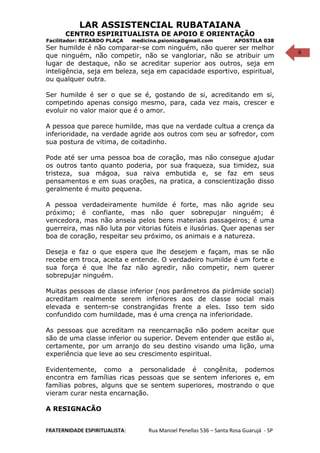 6
LAR ASSISTENCIAL RUBATAIANA
CENTRO ESPIRITUALISTA DE APOIO E ORIENTAÇÃO
Facilitador: RICARDO PLAÇA medicina.psionica@gmail.com APOSTILA 038
Ser humilde é não comparar-se com ninguém, não querer ser melhor
que ninguém, não competir, não se vangloriar, não se atribuir um
lugar de destaque, não se acreditar superior aos outros, seja em
inteligência, seja em beleza, seja em capacidade esportivo, espiritual,
ou qualquer outra.
Ser humilde é ser o que se é, gostando de si, acreditando em si,
competindo apenas consigo mesmo, para, cada vez mais, crescer e
evoluir no valor maior que é o amor.
A pessoa que parece humilde, mas que na verdade cultua a crença da
inferioridade, na verdade agride aos outros com seu ar sofredor, com
sua postura de vitima, de coitadinho.
Pode até ser uma pessoa boa de coração, mas não consegue ajudar
os outros tanto quanto poderia, por sua fraqueza, sua timidez, sua
tristeza, sua mágoa, sua raiva embutida e, se faz em seus
pensamentos e em suas orações, na pratica, a conscientização disso
geralmente é muito pequena.
A pessoa verdadeiramente humilde é forte, mas não agride seu
próximo; é confiante, mas não quer sobrepujar ninguém; é
vencedora, mas não anseia pelos bens materiais passageiros; é uma
guerreira, mas não luta por vitorias fúteis e ilusórias. Quer apenas ser
boa de coração, respeitar seu próximo, os animais e a natureza.
Deseja e faz o que espera que lhe desejem e façam, mas se não
recebe em troca, aceita e entende. O verdadeiro humilde é um forte e
sua força é que lhe faz não agredir, não competir, nem querer
sobrepujar ninguém.
Muitas pessoas de classe inferior (nos parâmetros da pirâmide social)
acreditam realmente serem inferiores aos de classe social mais
elevada e sentem-se constrangidas frente a eles. Isso tem sido
confundido com humildade, mas é uma crença na inferioridade.
As pessoas que acreditam na reencarnação não podem aceitar que
são de uma classe inferior ou superior. Devem entender que estão ai,
certamente, por um arranjo do seu destino visando uma lição, uma
experiência que leve ao seu crescimento espiritual.
Evidentemente, como a personalidade é congênita, podemos
encontra em famílias ricas pessoas que se sentem inferiores e, em
famílias pobres, alguns que se sentem superiores, mostrando o que
vieram curar nesta encarnação.
A RESIGNACÃO
FRATERNIDADE ESPIRITUALISTA: Rua Manoel Penellas 536 – Santa Rosa Guarujá - SP
 