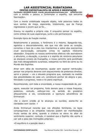 11
LAR ASSISTENCIAL RUBATAIANA
CENTRO ESPIRITUALISTA DE APOIO E ORIENTAÇÃO
Facilitador: RICARDO PLAÇA ricardo_placa@medicinachinesa.com APOSTILA 041
com a solidão e passou a contemplar o espelho, sob estranha
fascinação».
Com a mente cristalizada naquele objeto, nele polarizou todos os
seus sonhos de moça, esperando, tristemente, que da França
regressasse o jovem que se foi...
Gravou no espelho a própria vida. E enquanto pensar no espelho,
como síntese de suas esperanças, junto a ele permanecerá.
Exemplo típico de fixação mental.
Relativamente a pessoas, o fenômeno é o mesmo. Apegando-nos,
egoística e desvairadamente, aos que nos são caros ao coração,
corremos o risco de a eles nos imantarmos e sobre eles exercermos
cruel escravização, consoante vimos no capítulo «Estranha
obsessão». Enquanto os nossos sentimentos afetivos não assinalarem
o altruísmo, a elevação, a pureza e o espírito de renúncia peculiares
ao discípulo sincero do Evangelho, o nosso caminho será pontilhado
das mais desagradáveis surpresas, estejamos na libré da carne ou no
Mundo dos Espíritos.
Amar sem idéia de recompensa; ajudar sem esperar retribuição;
pensar nos próprios deveres com esquecimento de pretensos direitos;
servir e passar — eis o elevado programa que, realizado na medida
das possibilidades de cada um, constituirá penhor de alegria e paz,
felicidade e progresso, neste e no plano espiritual.
Reconhecendo, com toda a sinceridade, a nossa incapacidade de, por
agora, executar tal programa, forte demais para a nossa fraqueza,
podemos, contudo, esforçar-nos no sentido do gradativo
afeiçoamento a ele, considerando a oportuna advertência de
Emmanuel:
«Se o clarim cristão já te alcançou os ouvidos, aceita-lhe as
claridades sem vacilar. »
Ainda Emmanuel recorda que «as afeições familiares, os laços
consanguíneos e as simpatias naturais podem ser manifestações
muito santas da alma, quando a criatura se eleva no altar do
sentimento superior; contudo, é razoável que o Espírito não venha a
cair sob o peso das inclinações próprias».
«O equilíbrio é a posição ideal.»
FRATERNIDADE ESPIRITUALISTA: Rua Manoel Penellas 536 – Santa Rosa Guarujá - SP
 