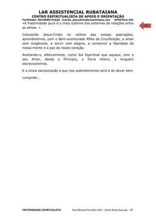 11
LAR ASSISTENCIAL RUBATAIANA
CENTRO ESPIRITUALISTA DE APOIO E ORIENTAÇÃO
Facilitador: RICARDO PLAÇA ricardo_placa@medicinachinesa.com APOSTILA 041
«A fraternidade pura é o mais sublime dos sistemas de relações entre
as almas. »
Colocando Jesus-Cristo no vértice das nossas aspirações,
aprenderemos, com o Bem-aventurado Aflito da Crucificação, a amar
sem exigências, a servir com alegria, a conservar a liberdade da
nossa mente e a paz do nosso coração.
Aceitando-o, efetivamente, como Sol Espiritual que aquece, com o
seu Amor, desde o Princípio, a Terra inteira, a ninguém
escravizaremos.
E a única escravização a que nos submeteremos será à do dever bem
cumprido...
FRATERNIDADE ESPIRITUALISTA: Rua Manoel Penellas 536 – Santa Rosa Guarujá - SP
 