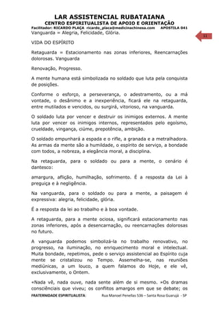 11
LAR ASSISTENCIAL RUBATAIANA
CENTRO ESPIRITUALISTA DE APOIO E ORIENTAÇÃO
Facilitador: RICARDO PLAÇA ricardo_placa@medicinachinesa.com APOSTILA 041
Vanguarda = Alegria, Felicidade, Glória.
VIDA DO ESPÍRITO
Retaguarda = Estacionamento nas zonas inferiores, Reencarnações
dolorosas. Vanguarda
Renovação, Progresso.
A mente humana está simbolizada no soldado que luta pela conquista
de posições.
Conforme o esforço, a perseverança, o adestramento, ou a má
vontade, o desânimo e a inexperiência, ficará ele na retaguarda,
entre mutilados e vencidos, ou surgirá, vitorioso, na vanguarda.
O soldado luta por vencer e destruir os inimigos externos. A mente
luta por vencer os inimigos internos, representados pelo egoísmo,
crueldade, vingança, ciúme, prepotência, ambição.
O soldado empunhará a espada e o rifle, a granada e a metralhadora.
As armas da mente são a humildade, o espírito de serviço, a bondade
com todos, a nobreza, a elegância moral, a disciplina.
Na retaguarda, para o soldado ou para a mente, o cenário é
dantesco:
amargura, aflição, humilhação, sofrimento. É a resposta da Lei à
preguiça e à negligência.
Na vanguarda, para o soldado ou para a mente, a paisagem é
expressiva: alegria, felicidade, glória.
É a resposta da lei ao trabalho e à boa vontade.
A retaguarda, para a mente ociosa, significará estacionamento nas
zonas inferiores, após a desencarnação, ou reencarnações dolorosas
no futuro.
A vanguarda podemos simbolizá-la no trabalho renovativo, no
progresso, na iluminação, no enriquecimento moral e intelectual.
Muita bondade, repetimos, pede o serviço assistencial ao Espírito cuja
mente se cristalizou no Tempo. Assemelha-se, nas reuniões
mediúnicas, a um louco, a quem falamos do Hoje, e ele vê,
exclusivamente, o Ontem.
«Nada vê, nada ouve, nada sente além de si mesmo. »Os dramas
consciênciais que viveu; os conflitos amargos em que se debate; os
FRATERNIDADE ESPIRITUALISTA: Rua Manoel Penellas 536 – Santa Rosa Guarujá - SP
 