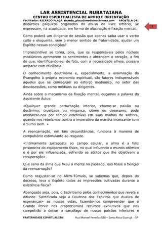 11
LAR ASSISTENCIAL RUBATAIANA
CENTRO ESPIRITUALISTA DE APOIO E ORIENTAÇÃO
Facilitador: RICARDO PLAÇA ricardo_placa@medicinachinesa.com APOSTILA 041
distúrbios psíquicos originados do abuso do livre arbítrio, se
expressam, na atualidade, em forma de alucinação e fixação mental.
Como poderá um dirigente de sessão que apenas saiba usar o verbo
culto e eloquente, sem o menor sentido de fraternidade, ajudar um
Espírito nessas condições?
Imprescindível se torna, pois, que os responsáveis pelos núcleos
mediúnicos aprimorem os sentimentos e abrandem o coração, a fim
de que, identificando-se, de fato, com a necessidade alheia, possam
amparar com eficiência.
O conhecimento doutrinário e, especialmente, a assimilação do
Evangelho à própria economia espiritual, são fatores indispensáveis
àqueles que se consagram ao esforço mediúnico, no setor das
desobsessões, como médiuns ou dirigentes.
Ainda sobre o mecanismo da fixação mental, ouçamos a palavra do
Assistente Áulus:
«Qualquer grande perturbação interior, chame-se paixão ou
desânimo, crueldade ou vingança, ciúme ou desespero, pode
imobilizar-nos por tempo indefinível em suas malhas de sombra,
quando nos rebelamos contra o imperativo da marcha incessante com
o Sumo Bem. »
A reencarnação, em tais circunstâncias, funciona à maneira de
compulsório estimulante ao reajuste.
«Intimamente justaposta ao campo celular, a alma é a feliz
prisioneira do equipamento físico, no qual influencia o mundo atômico
e é por ele influenciada, sofrendo os atritos que lhe objetivam a
recuperação».
Que seria da alma que fixou a mente no passado, não fosse a bênção
da reencarnação?
Como reajustar-se no Além-Túmulo, se sabemos que, depois do
decesso, leva o Espírito todas as impressões cultivadas durante a
existência física?
Abençoado seja, pois, o Espiritismo pelos conhecimentos que revela e
difunde. Santificada seja a Doutrina dos Espíritos que dualiza de
esperanças» as nossas vidas, fazendo-nos compreender que o
Grande Porvir nos proporcionará recursos evolutivos que nos
compelirão a deixar o sarcófago de nossas paixões inferiores e
FRATERNIDADE ESPIRITUALISTA: Rua Manoel Penellas 536 – Santa Rosa Guarujá - SP
 