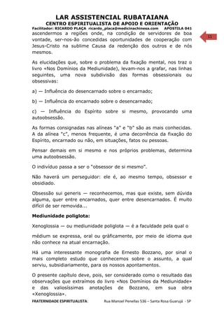 11
LAR ASSISTENCIAL RUBATAIANA
CENTRO ESPIRITUALISTA DE APOIO E ORIENTAÇÃO
Facilitador: RICARDO PLAÇA ricardo_placa@medicinachinesa.com APOSTILA 041
ascendermos a regiões onde, na condição de servidores de boa
vontade, ser-nos-ão concedidas oportunidades de cooperação com
Jesus-Cristo na sublime Causa da redenção dos outros e de nós
mesmos.
As elucidações que, sobre o problema da fixação mental, nos traz o
livro «Nos Domínios da Mediunidade), levam-nos a grafar, nas linhas
seguintes, uma nova subdivisão das formas obsessionais ou
obsessivas:
a) — Influência do desencarnado sobre o encarnado;
b) — Influência do encarnado sobre o desencarnado;
c) — Influência do Espírito sobre si mesmo, provocando uma
autoobsessão.
As formas consignadas nas alíneas “a” e “b” são as mais conhecidas.
A da alínea “c”, menos frequente, é uma decorrência da fixação do
Espírito, encarnado ou não, em situações, fatos ou pessoas.
Pensar demais em si mesmo e nos próprios problemas, determina
uma autoobsessão.
O indivíduo passa a ser o “obsessor de si mesmo”.
Não haverá um perseguidor: ele é, ao mesmo tempo, obsessor e
obsidiado.
Obsessão sui generis — reconhecemos, mas que existe, sem dúvida
alguma, quer entre encarnados, quer entre desencarnados. É muito
difícil de ser removida...
Mediunidade poliglota:
Xenoglossia — ou mediunidade poliglota — é a faculdade pela qual o
médium se expressa, oral ou gràficamente, por meio de idioma que
não conhece na atual encarnação.
Há uma interessante monografia de Ernesto Bozzano, por sinal o
mais completo estudo que conhecemos sobre o assunto, a qual
serviu, subsidiariamente, para os nossos apontamentos.
O presente capítulo deve, pois, ser considerado como o resultado das
observações que extraímos do livro «Nos Domínios da Mediunidade»
e das valiosíssimas anotações de Bozzano, em sua obra
«Xenoglossia».
FRATERNIDADE ESPIRITUALISTA: Rua Manoel Penellas 536 – Santa Rosa Guarujá - SP
 