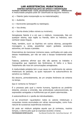 11
LAR ASSISTENCIAL RUBATAIANA
CENTRO ESPIRITUALISTA DE APOIO E ORIENTAÇÃO
Facilitador: RICARDO PLAÇA ricardo_placa@medicinachinesa.com APOSTILA 041
A mediunidade poliglota pode ser classificada da seguinte maneira:
a) — Falante (pela incorporação ou na materialização);
b) — Audiente;
c) — Escrevente (psicografia ou tiptologia);
d) — Voz direta;
e) — Escrita direta (mãos visíveis ou invisíveis).
Xenoglossia falante é a em que o médium, incorporado, fala em
qualquer idioma, seja inglês ou francês, latim ou hebraico, sem
conhecer essas línguas.
Pode, também, ouvir os Espíritos em outros idiomas, psicografar
mensagens e, ainda, possibilitar sejam grafados caracteres
estranhos, em lousas e paredes.
Prescindimos de mencionar inúmeros casos, verificados em cada uma
dessas modalidades, por não ser este o escopo fundamental deste
livro.
Todavia, podemos afirmar que não são apenas os tratados e
monografias que registram tais fenômenos. O Velho e o Novo
Testamento são ricos em comunicações xenoglossias.
A mediunidade poliglota tem a sua causa no recolhimento de valores
intelectuais do passado, os quais repousam na subconsciência do
sensitivo ou médium.
Ela decorre, primordialmente, de um simples fenômeno de sintonia
no tempo.
Que é «sintonia no Tempo»?
É o processo pelo qual a mente humana, ligando-se ao pretérito
distante, provoca a emersão, das profundezas subconscienciais, de
expressões variegadas e multiformes que ali jazem adormecidas.
A subconsciência é o «porão da individualidade».
Lá se encontram «guardados» todos os valores intelectuais e
conquistas morais acumulados em várias reencarnações, como fruto
natural de sucessivas experiências evolutivas.
Só pode ser médium poliglota aquele que já conheceu, noutros
tempos, o idioma pelo qual se expresse durante o transe.
FRATERNIDADE ESPIRITUALISTA: Rua Manoel Penellas 536 – Santa Rosa Guarujá - SP
 