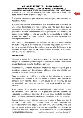 11
LAR ASSISTENCIAL RUBATAIANA
CENTRO ESPIRITUALISTA DE APOIO E ORIENTAÇÃO
Facilitador: RICARDO PLAÇA ricardo_placa@medicinachinesa.com APOSTILA 041
A criatura que, noutras encarnações, não conheceu o latim, não
pode, mediunizada, expressar-se por ele.
É o que se depreende, por sinal com muita lógica, da explicação do
Assistente Áulus:
«Quando um médium analfabeto se põe a escrever sob o controle de
um amigo domiciliado em nosso plano, isso não quer dizer que o
mensageiro espiritual haja removido milagrosamente as pedras da
ignorância. Mostra simplesmente que o psicógrafo traz consigo, de
outras encarnações, a arte da escrita já conquistada e retida no
arquivo da memória, cujos centros o companheiro desencarnado
consegue manobrar.»
Não basta, por conseguinte, ser médium para receber comunicações
em outras línguas. É preciso tê-las conhecido no passado ou conhecê-
las no presente. A leitura da excelente monografia de Bozzano e do
livro ora apreciado, elucida exuberantemente o assunto, e confirma,
sem dúvida, essa conclusão.
Psicometria:
Segundo a definição do Assistente Áulus, a palavra «psicometria»
designa a faculdade que têm algumas pessoas de lerem «impressões
e recordações ao contato de objetos comuns».
Psicometria é, também, faculdade mediúnica. Faculdade pela qual o
sensitivo, tocando em determinados objetos, entra em relação com
pessoas e fatos aos mesmos ligados.
Essa percepção se verifica em vista de tais objetos se acharem
impregnados da influência pessoal do seu possuidor. Toda pessoa, ao
penetrar num recinto, deixa aí um pouco de si mesma, da sua
personalidade, dos seus sentimentos, das suas virtudes, dos seus
defeitos.
A psicometria não é, entretanto, faculdade comum em nossos círculos
de atividade, uma vez que só a possuem pessoas dotadas de
«aguçada sensibilidade psíquica». E a nossa atual condição espiritual,
ainda deficitária, não permite esses admiráveis recursos perceptivos.
Quando tocamos num objeto, imantamo-lo com o fluido que nos é
peculiar. E se, além do simples toque ou uso, convertermos
inadvertidamente esse objeto, seja um livro, uma caneta, uma jóia
ou, em ponto maior, uma casa ou um automóvel em motivo de
obsessiva adoração, ampliando, excessivamente, as noções de posse
FRATERNIDADE ESPIRITUALISTA: Rua Manoel Penellas 536 – Santa Rosa Guarujá - SP
 