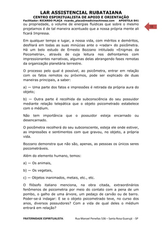 11
LAR ASSISTENCIAL RUBATAIANA
CENTRO ESPIRITUALISTA DE APOIO E ORIENTAÇÃO
Facilitador: RICARDO PLAÇA ricardo_placa@medicinachinesa.com APOSTILA 041
ou propriedade, o volume de energias fluídicas que sobre o mesmo
projetamos é de tal maneira acentuado que a nossa própria mente ali
ficará Impressa.
Em qualquer tempo e lugar, a nossa vida, com méritos e deméritos,
desfilará em todas as suas minúcias ante o «radar» do psicômetra.
Há um belo estudo de Ernesto Bozzano intitulado «Enigmas da
Psicometria», através de cuja leitura nos defrontamos com
impressionantes narrativas, algumas delas abrangendo fases remotas
da organização planetária terrestre.
O processo pelo qual é possível, ao psicômetra, entrar em relação
com os fatos remotos ou próximos, pode ser explicado de duas
maneiras principais, a saber:
a) — Uma parte dos fatos e impressões é retirada da própria aura do
objeto;
b) — Outra parte é recolhida da subconsciência do seu possuidor
mediante relação telepática que o objeto psicometrado estabelece
com o médium.
Não tem importância que o possuidor esteja encarnado ou
desencarnado.
O psicômetra recolherá do seu subconsciente, esteja ele onde estiver,
as impressões e sentimentos com que gravou, no objeto, a própria
vida.
Bozzano demonstra que não são, apenas, as pessoas os únicos seres
psicometráveis.
Além do elemento humano, temos:
a) — Os animais,
b) — Os vegetais,
c) — Objetos inanimados, metais, etc., etc.
O filósofo italiano menciona, na obra citada, extraordinários
fenômenos de psicometria por meio do contato com a pena de um
pombo, o galho de uma árvore, um pedaço de carvão ou de barro.
Poder-se-á indagar: E se o objeto psicometrado teve, no curso dos
anos, diversos possuidores? Com a vida de qual deles o médium
entrará em relação?
FRATERNIDADE ESPIRITUALISTA: Rua Manoel Penellas 536 – Santa Rosa Guarujá - SP
 