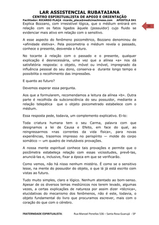 11
LAR ASSISTENCIAL RUBATAIANA
CENTRO ESPIRITUALISTA DE APOIO E ORIENTAÇÃO
Facilitador: RICARDO PLAÇA ricardo_placa@medicinachinesa.com APOSTILA 041
Explica Bozzano, com irresistível lógica, que o médium entrará em
relação com os fatos ligados àquele (possuidor) cujo fluido se
evidenciar mais ativo em relação com o sensitivo.
A esse aspecto do fenômeno psicométrico, Bozzano denominou de
«afinidade eletiva». Pela psicometria o médium revela o passado,
conhece o presente, desvenda o futuro.
No tocante à relação com o passado e o presente, qualquer
explicação é desnecessária, uma vez que a alínea «a» nos dá
satisfatória resposta: o objeto, móvel ou imóvel, impregnado da
influência pessoal do seu dono, conserva-a durante longo tempo e
possibilita o recolhimento das impressões.
E quanto ao futuro?
Devemos esperar essa pergunta.
Aos que a formularem, recomendamos a leitura da alínea «b». Outra
parte é recolhida da subconsciência do seu possuidor, mediante a
relação telepática que o objeto psicometrado estabelece com o
médium.
Essa resposta pede, todavia, um complemento explicativo. Ei-lo:
Toda criatura humana tem o seu Carma, palavra com que
designamos a lei de Causa e Efeito, em face do qual, ao
reingressarmos «nas correntes da vida física», para novas
experiências, trazemos impresso no perispírito — molde do corpo
somático — um quadro de inelutáveis provações.
A nossa mente espiritual conhece tais provações e permite que o
psicômetra estabeleça relação com essas vicissitudes, prevê-las,
anunciá-las e, inclusive, fixar a época em que se verificarão.
Como vemos, não há nisso nenhum mistério. É como se o sensitivo
lesse, na mente do possuidor do objeto, o que lá já está escrito com
vistas ao futuro.
Tudo muito simples, claro e lógico. Nenhum atentado ao bom-senso.
Apesar de os diversos temas mediúnicos nos terem levado, algumas
vezes, a certas explicações de natureza por assim dizer «técnica»,
elucidativas do mecanismo dos fenômenos, não é este, todavia, o
objeto fundamental do livro que procuramos escrever, mais com o
coração do que com o cérebro.
FRATERNIDADE ESPIRITUALISTA: Rua Manoel Penellas 536 – Santa Rosa Guarujá - SP
 