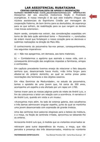 11
LAR ASSISTENCIAL RUBATAIANA
CENTRO ESPIRITUALISTA DE APOIO E ORIENTAÇÃO
Facilitador: RICARDO PLAÇA ricardo_placa@medicinachinesa.com APOSTILA 041
Desejamos dar aos assuntos mediúnicos feição e finalidade
evangélicas. A nossa intenção é de que este trabalho chegue aos
núcleos assistenciais do Espiritismo Cristão por mensagem de
cooperação fraterna, de bom ânimo para os desiludidos, de esperança
para os que sofrem, de reabilitação para os que rangem os dentes
«nas trevas exteriores».
Assim sendo, compete-nos extrair, das considerações expedidas em
torno de tão belo quão admirável tema — Psicometria —, conclusões
de ordem moral que fortaleçam o nosso coração para as decisivas e
sublimes realizações na direção do Mais Alto.
O conhecimento da psicometria faz-nos pensar, consequentemente,
nos seguintes imperativos:
a) — Não nos apegarmos, em demasia, aos bens materiais;
b) — Combatermos o egoísmo que assinala a nossa vida, com a
consequente diminuição das exigências impostas a familiares, amigos
e conhecidos.
Em capítulo precedente tivemos ensejo de relacionar o fato daquela
senhora que, desencarnada havia muito, «não tinha força» para
afastar-se do próprio domicílio, ao qual se sentia presa pelas
recordações dos familiares e dos objetos caseiros.
Em «Nos Domínios da Mediunidade», no estudo da psicometria,
temos o episódio de uma jovem que, há cerca de 300 anos,
acompanha um espelho a ela ofertado por um rapaz em 1700.
Vamos trazer para as nossas páginas parte do relato de André Luiz, a
fim de colocarmos o leitor em relação com a ocorrência. A narrativa é
de André Luiz, quando em visita a um museu:
«Avançamos mais além. Ao lado de extensa galeria, dois cavalheiros
e três damas admiravam singular espelho, junto do qual se mantinha
uma jovem desencarnada com expressão de grande tristeza.
Uma das senhoras teve palavras elogiosas para a beleza da moldura,
e a moça, na feição de sentinela irritada, aproximou-se tateando-lhe
os ombros.
Acrescenta André Luís que, à medida que os visitantes encarnados se
retiravam para outra dependência do museu, a moça, que não
percebia a presença dos três desencarnados, mostrou-se «contente
FRATERNIDADE ESPIRITUALISTA: Rua Manoel Penellas 536 – Santa Rosa Guarujá - SP
 