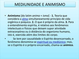 • Animismo [do latim anima + ismo] - 1. Teoria que
considera a alma simultaneamente princípio de vida
orgânica e psíquica. 2. O que é próprio da alma. 3. Para
o entendimento espírita, é relativo aos fenômenos
intelectuais e físicos que deixam supor atividade
extracorpórea ou à distância do organismo humano,
isto é, exercida além dos limites do corpo.
• Se tem por causalidade o Espírito desencarnado, o
fenômeno denomina-se espiritual ou mediúnico; mas,
se o Espírito é o próprio encarnado, chama-se anímico.
MEDIUNIDADE E ANIMISMO
 