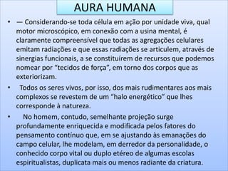 AURA HUMANA
• — Considerando-se toda célula em ação por unidade viva, qual
motor microscópico, em conexão com a usina mental, é
claramente compreensível que todas as agregações celulares
emitam radiações e que essas radiações se articulem, através de
sinergias funcionais, a se constituírem de recursos que podemos
nomear por “tecidos de força”, em torno dos corpos que as
exteriorizam.
• Todos os seres vivos, por isso, dos mais rudimentares aos mais
complexos se revestem de um “halo energético” que lhes
corresponde à natureza.
• No homem, contudo, semelhante projeção surge
profundamente enriquecida e modificada pelos fatores do
pensamento contínuo que, em se ajustando às emanações do
campo celular, lhe modelam, em derredor da personalidade, o
conhecido corpo vital ou duplo etéreo de algumas escolas
espiritualistas, duplicata mais ou menos radiante da criatura.
 