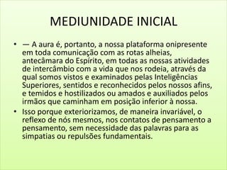 MEDIUNIDADE INICIAL
• — A aura é, portanto, a nossa plataforma onipresente
em toda comunicação com as rotas alheias,
antecâmara do Espírito, em todas as nossas atividades
de intercâmbio com a vida que nos rodeia, através da
qual somos vistos e examinados pelas Inteligências
Superiores, sentidos e reconhecidos pelos nossos afins,
e temidos e hostilizados ou amados e auxiliados pelos
irmãos que caminham em posição inferior à nossa.
• Isso porque exteriorizamos, de maneira invariável, o
reflexo de nós mesmos, nos contatos de pensamento a
pensamento, sem necessidade das palavras para as
simpatias ou repulsões fundamentais.
 