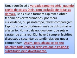 Uma reunião só e verdadeiramente séria, quando
cogita de coisas úteis, com exclusão de todas as
demais. Se os que a formam aspiram a obter
fenômenos extraordinários, por mera
curiosidade, ou passatempo, talvez compareçam
Espíritos que os produzam, mas os outros daí se
afastarão. Numa palavra, qualquer que seja o
caráter de uma reunião, haverá sempre Espíritos
dispostos a secundar as tendências dos que a
componham. Assim, pois, afasta-se do seu
objetivo toda reunião séria em que o ensino é
substituído pelo divertimento.
 