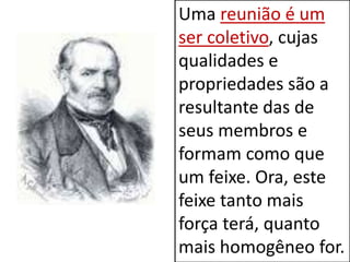 Uma reunião é um
ser coletivo, cujas
qualidades e
propriedades são a
resultante das de
seus membros e
formam como que
um feixe. Ora, este
feixe tanto mais
força terá, quanto
mais homogêneo for.
 