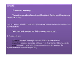 Conceito:
· “É uma troca de energia”
· “É uma transmissão voluntária e deliberada de fluidos benéficos de uma
pessoa para outra”
Essa troca se dá através do médium passista que serve como um instrumento da
espiritualidade
· “Na forma mais simples, ele é tão somente uma prece”
O Passe pode ser:
· Espiritual (quando a energia utilizada vem da espiritualidade)
· Magnético (quando a energia utilizada vem do próprio médium passista)
· Misto (quando ocorre, em determinadas proporções, energia da
espiritualidade e do médium passista)
 