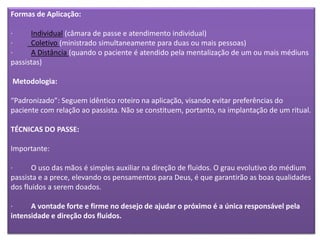 Formas de Aplicação:
· Individual (câmara de passe e atendimento individual)
· Coletivo (ministrado simultaneamente para duas ou mais pessoas)
· A Distância (quando o paciente é atendido pela mentalização de um ou mais médiuns
passistas)
Metodologia:
“Padronizado”: Seguem idêntico roteiro na aplicação, visando evitar preferências do
paciente com relação ao passista. Não se constituem, portanto, na implantação de um ritual.
TÉCNICAS DO PASSE:
Importante:
· O uso das mãos é simples auxiliar na direção de fluidos. O grau evolutivo do médium
passista e a prece, elevando os pensamentos para Deus, é que garantirão as boas qualidades
dos fluidos a serem doados.
· A vontade forte e firme no desejo de ajudar o próximo é a única responsável pela
intensidade e direção dos fluidos.
 