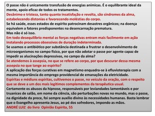 O passe não é unicamente transfusão de energias anímicas. É o equilibrante ideal da
mente, apoio eficaz de todos os tratamentos.
Desânimo e tristeza, tanto quanto insatisfação e revolta, são síndromes da alma,
estabelecendo distonias e favorecendo moléstias do corpo.
Se há saúde, esses estados de espírito patrocinam desastres orgânicos; na doença
equivalem a fatores predisponentes na desencarnação prematura.
Mas não é só isso.
Em todo desequilíbrio mental as forças negativas entram mais facilmente em ação
instalando processos obsessivos de duração indeterminada.
Se usamos o antibiótico por substância destinada a frustrar o desenvolvimento de
microorganismos no campo físico, por que não adotar o passe por agente capaz de
impedir as alucinações depressivas, no campo da alma?
Se atendemos à assepsia, no que se refere ao corpo, por que descurar dessa mesma
assepsia no que tange ao espírito?
A aplicação das forças curativas em magnetismo enquadra-se à efluvioterapia com a
mesma importância do emprego providencial de emanações da eletricidade.
Espíritas e médiuns espíritas, cultivemos o passe, no veículo da oração, com o respeito
que se deve a um dos mais legítimos complementos da terapêutica usual.
Certamente os abusos da hipnose, responsáveis por leviandades lamentáveis e por
truanices de salão, em nome da ciência, são perturbações novas no mundo, mas o passe,
na dignidade da prece, foi sempre auxílio divino às necessidades humanas. Basta lembrar
que o Evangelho apresenta Jesus, ao pé dos sofredores, impondo as mãos.
ANDRÉ LUIZ do livro Opinião Espírita, 55
 