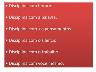• Disciplina com horário.
• Disciplina com a palavra.
• Disciplina com os pensamentos.
• Disciplina com o silêncio.
• Disciplina com o trabalho.
• Disciplina com você mesmo.
 