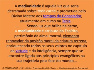 A mediunidade é aquela luz que seria
derramada sobre toda carne e prometida pelo
Divino Mestre aos tempos do Consolador,
atualmente em curso na Terra...
... Sendo luz que brilha na carne,
a mediunidade é atributo do Espírito,
patrimônio da alma imortal, elemento
renovador da posição moral da criatura terrena,
enriquecendo todos os seus valores no capítulo
da virtude e da inteligência, sempre que se
encontre ligada aos princípios evangélicos na
sua trajetória pela face do mundo...
O CONSOLADOR – 16a. edição - Francisco Cândido Xavier – ditado pelo espírito Emmanuel
 