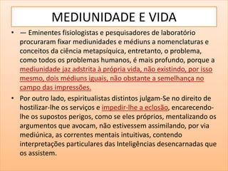 MEDIUNIDADE E VIDA
• — Eminentes fisiologistas e pesquisadores de laboratório
procuraram fixar mediunidades e médiuns a nomenclaturas e
conceitos da ciência metapsíquica, entretanto, o problema,
como todos os problemas humanos, é mais profundo, porque a
mediunidade jaz adstrita à própria vida, não existindo, por isso
mesmo, dois médiuns iguais, não obstante a semelhança no
campo das impressões.
• Por outro lado, espiritualistas distintos julgam-Se no direito de
hostilizar-lhe os serviços e impedir-lhe a eclosão, encarecendo-
lhe os supostos perigos, como se eles próprios, mentalizando os
argumentos que avocam, não estivessem assimilando, por via
mediúnica, as correntes mentais intuitivas, contendo
interpretações particulares das Inteligências desencarnadas que
os assistem.
 