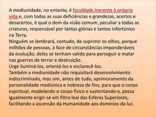 A mediunidade, no entanto, é faculdade inerente à própria
vida e, com todas as suas deficiências e grandezas, acertos e
desacertos, é qual o dom da visão comum, peculiar a todas as
criaturas, responsável por tantas glórias e tantos infortúnios
na Terra.
Ninguém se lembrará, contudo, de suprimir os olhos, porque
milhões de pessoas, à face de circunstâncias imponderáveis
da evolução, deles se tenham valido para perseguir e matar
nas guerras de terror e destruição.
Urge iluminá-los, orientá-los e esclarecê-los.
Também a mediunidade não requisitará desenvolvimento
indiscriminado, mas sim, antes de tudo, aprimoramento da
personalidade mediúnica e nobreza de fins, para que o corpo
espiritual, modelando o corpo físico e sustentando-o, possa
igualmente erigir-se em filtro leal das Esferas Superiores,
facilitando a ascensão da Humanidade aos domínios da luz.
 