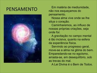 PENSAMENTO Em matéria de mediunidade,
não nos esqueçamos do
pensamento.
Nossa alma vive onde se lhe
situa o coração.
Caminharemos, ao influxo de
nossas próprias criações, seja
onde for.
A gravitação no campo mental
é tão incisiva, quanto na esfera
da experiência física.
Servindo ao progresso geral,
move-se a alma na glória do bem.
Emparedando-se no egoísmo,
arrasta-se, em desequilíbrio, sob
as trevas do mal.
A Lei Divina é o Bem de Todos.
 