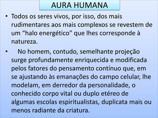 AURA HUMANA
• Todos os seres vivos, por isso, dos mais
rudimentares aos mais complexos se revestem de
um “halo energético” que lhes corresponde à
natureza.
• No homem, contudo, semelhante projeção
surge profundamente enriquecida e modificada
pelos fatores do pensamento contínuo que, em
se ajustando às emanações do campo celular, lhe
modelam, em derredor da personalidade, o
conhecido corpo vital ou duplo etéreo de
algumas escolas espiritualistas, duplicata mais ou
menos radiante da criatura.
 