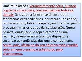 Uma reunião só e verdadeiramente séria, quando
cogita de coisas úteis, com exclusão de todas as
demais. Se os que a formam aspiram a obter
fenômenos extraordinários, por mera curiosidade,
ou passatempo, talvez compareçam Espíritos que os
produzam, mas os outros daí se afastarão. Numa
palavra, qualquer que seja o caráter de uma
reunião, haverá sempre Espíritos dispostos a
secundar as tendências dos que a componham.
Assim, pois, afasta-se do seu objetivo toda reunião
séria em que o ensino é substituído pelo
divertimento.
 