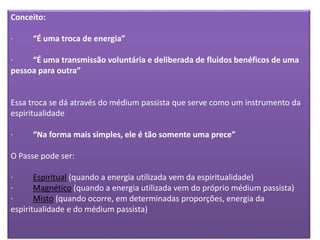 Conceito:
· “É uma troca de energia”
· “É uma transmissão voluntária e deliberada de fluidos benéficos de uma
pessoa para outra”
Essa troca se dá através do médium passista que serve como um instrumento da
espiritualidade
· “Na forma mais simples, ele é tão somente uma prece”
O Passe pode ser:
· Espiritual (quando a energia utilizada vem da espiritualidade)
· Magnético (quando a energia utilizada vem do próprio médium passista)
· Misto (quando ocorre, em determinadas proporções, energia da
espiritualidade e do médium passista)
 