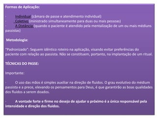 Formas de Aplicação:
· Individual (câmara de passe e atendimento individual)
· Coletivo (ministrado simultaneamente para duas ou mais pessoas)
· A Distância (quando o paciente é atendido pela mentalização de um ou mais médiuns
passistas)
Metodologia:
“Padronizado”: Seguem idêntico roteiro na aplicação, visando evitar preferências do
paciente com relação ao passista. Não se constituem, portanto, na implantação de um ritual.
TÉCNICAS DO PASSE:
Importante:
· O uso das mãos é simples auxiliar na direção de fluidos. O grau evolutivo do médium
passista e a prece, elevando os pensamentos para Deus, é que garantirão as boas qualidades
dos fluidos a serem doados.
· A vontade forte e firme no desejo de ajudar o próximo é a única responsável pela
intensidade e direção dos fluidos.
 