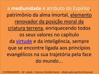 a mediunidade é atributo do Espírito,
patrimônio da alma imortal, elemento
renovador da posição moral da
criatura terrena, enriquecendo todos
os seus valores no capítulo
da virtude e da inteligência, sempre
que se encontre ligada aos princípios
evangélicos na sua trajetória pela face
do mundo...
O CONSOLADOR – 16a. edição - Francisco Cândido Xavier – ditado pelo espírito Emmanuel
 
