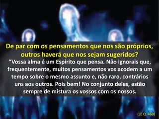De par com os pensamentos que nos são próprios, 
outros haverá que nos sejam sugeridos? 
“Vossa alma é um Espírito que pensa. Não ignorais que, 
frequentemente, muitos pensamentos vos acodem a um 
tempo sobre o mesmo assunto e, não raro, contrários 
uns aos outros. Pois bem! No conjunto deles, estão 
sempre de mistura os vossos com os nossos. 
(LE Q. 460) 
 