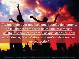 “Assim, onde quer que haja uma reunião de homens, 
há igualmente em torno deles uma assembleia 
oculta, que simpatiza com suas qualidades ou com 
seus defeitos, feita abstração completa de toda ideia 
de evocação.” 
KARDEC, Allan. "O Livro dos Médiuns". 55ª ed. Rio de Janeiro: RJ, FEB: 1987. Segunda Parte, capítulo XXI, item 232 
 