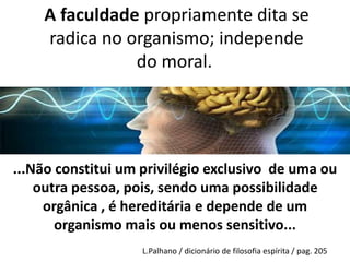 A faculdade propriamente dita se 
radica no organismo; independe 
do moral. 
O LIVRO DOS MÉDIUNS – 62a ed. – Allan Kardec (GUIA 
DOS MÉDIUNS E DOS EVOCADORES) (Paris - 1861) 
...Não constitui um privilégio exclusivo de uma ou 
outra pessoa, pois, sendo uma possibilidade 
orgânica , é hereditária e depende de um 
organismo mais ou menos sensitivo... 
L.Palhano / dicionário de filosofia espírita / pag. 205 
 