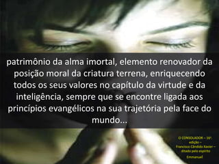 patrimônio da alma imortal, elemento renovador da 
posição moral da criatura terrena, enriquecendo 
todos os seus valores no capítulo da virtude e da 
inteligência, sempre que se encontre ligada aos 
princípios evangélicos na sua trajetória pela face do 
mundo... 
O CONSOLADOR – 16a. 
edição – 
Francisco Cândido Xavier – 
ditado pelo espírito 
Emmanuel 
 