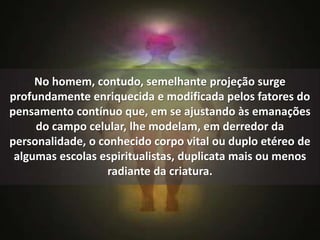 No homem, contudo, semelhante projeção surge 
profundamente enriquecida e modificada pelos fatores do 
pensamento contínuo que, em se ajustando às emanações 
do campo celular, lhe modelam, em derredor da 
personalidade, o conhecido corpo vital ou duplo etéreo de 
algumas escolas espiritualistas, duplicata mais ou menos 
radiante da criatura. 
 