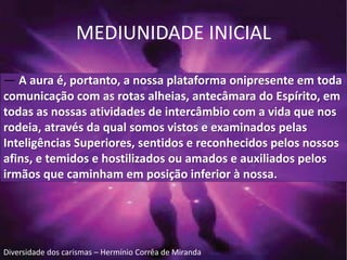 MEDIUNIDADE INICIAL 
— A aura é, portanto, a nossa plataforma onipresente em toda 
comunicação com as rotas alheias, antecâmara do Espírito, em 
todas as nossas atividades de intercâmbio com a vida que nos 
rodeia, através da qual somos vistos e examinados pelas 
Inteligências Superiores, sentidos e reconhecidos pelos nossos 
afins, e temidos e hostilizados ou amados e auxiliados pelos 
irmãos que caminham em posição inferior à nossa. 
Diversidade dos carismas – Hermínio Corrêa de Miranda 
 