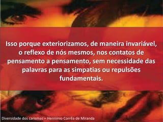 Isso porque exteriorizamos, de maneira invariável, 
o reflexo de nós mesmos, nos contatos de 
pensamento a pensamento, sem necessidade das 
palavras para as simpatias ou repulsões 
fundamentais. 
Diversidade dos carismas – Hermínio Corrêa de Miranda 
 