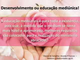 Desenvolvimento ou educação mediúnica! 
A educação mediúnica é para toda a existência, 
pois que, à medida que o médium se torna 
mais hábil e aprimorado, melhores requisitos 
são colocados para a realização do ministério 
abraçado.” 
Vianna de Carvalho– Divaldo P Francos – 
Médiuns e Mediunidades pg.63 
 
