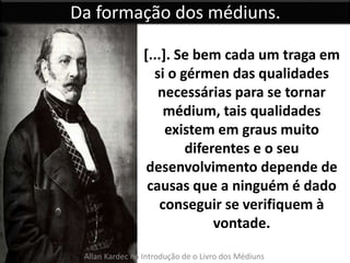 Da formação dos médiuns. 
[...]. Se bem cada um traga em 
si o gérmen das qualidades 
necessárias para se tornar 
médium, tais qualidades 
existem em graus muito 
diferentes e o seu 
desenvolvimento depende de 
causas que a ninguém é dado 
conseguir se verifiquem à 
vontade. 
Allan Kardec na Introdução de o Livro dos Médiuns 
 