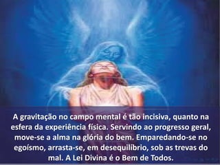 A gravitação no campo mental é tão incisiva, quanto na 
esfera da experiência física. Servindo ao progresso geral, 
move-se a alma na glória do bem. Emparedando-se no 
egoísmo, arrasta-se, em desequilíbrio, sob as trevas do 
mal. A Lei Divina é o Bem de Todos. 
 