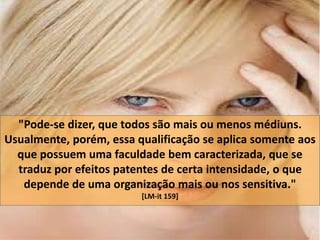 "Pode-se dizer, que todos são mais ou menos médiuns. 
Usualmente, porém, essa qualificação se aplica somente aos 
que possuem uma faculdade bem caracterizada, que se 
traduz por efeitos patentes de certa intensidade, o que 
depende de uma organização mais ou nos sensitiva." 
[LM-it 159] 
 