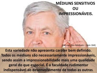 MÉDIUNS SENSITIVOS 
OU 
IMPRESSIONÁVEIS. 
(LM cap. Dos Médiuns – item 164) 
Esta variedade não apresenta caráter bem definido. 
Todos os médiuns são necessariamente impressionáveis, 
sendo assim a impressionabilidade mais uma qualidade 
geral do que especial. É a faculdade rudimentar 
indispensável ao desenvolvimento de todas as outras. 
 