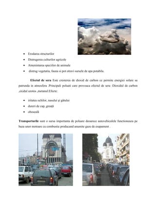 •   Erodarea structurilor
   •   Distrugerea culturilor agricole
   •   Amenintarea speciilor de animale
   •    distrug vegetatia, fauna si pot otravi sursele de apa potabila.

         Efectul de sera Este cresterea de dioxid de carbon ce permite energiei solare sa
patrunda in atmosfera .Principali poluati care provoaca efectul de sera :Dioxidul de carbon
,oxidul azotos ,metanul.Efecte:

   •   iritatea ochilor, nasului şi gâtului
   •   dureri de cap, greaţă
   •   oboseală

Transporturile sunt o sursa importanta de poluare deoarece autovehiculele functioneaza pe
baza unor motoare cu combustie producand anumite gaze de esapament .
 