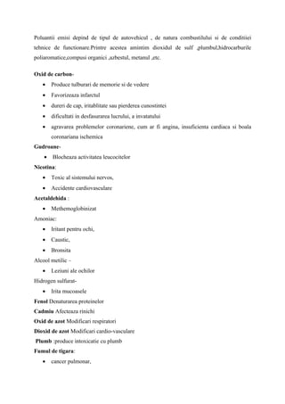 Poluantii emisi depind de tipul de autovehicul , de natura combustilului si de conditiiei
tehnice de functionare.Printre acestea amintim dioxidul de sulf ,plumbul,hidrocarburile
poliaromatice,compusi organici ,azbestul, metanul ,etc.

Oxid de carbon-
   •    Produce tulburari de memorie si de vedere
   •    Favorizeaza infarctul
   •    dureri de cap, iritablitate sau pierderea cunostintei
   •    dificultati in desfasurarea lucrului, a invatatului
   •    agravarea problemelor coronariene, cum ar fi angina, insuficienta cardiaca si boala
        coronariana ischemica
Gudroane-
    •   Blocheaza activitatea leucocitelor
Nicotina:
   •    Toxic al sistemului nervos,
   •    Accidente cardiovasculare
Acetaldehida :
   •    Methemoglobinizat
Amoniac:
   •    Iritant pentru ochi,
   •    Caustic,
   •    Bronsita
Alcool metilic –
   •    Leziuni ale ochilor
Hidrogen sulfurat-
   •    Irita mucoasele
Fenol Denaturarea proteinelor
Cadmiu Afecteaza rinichi
Oxid de azot Modificari respiratori
Dioxid de azot Modificari cardio-vasculare
Plumb :produce intoxicatie cu plumb
Fumul de tigara:
   •    cancer pulmonar,
 