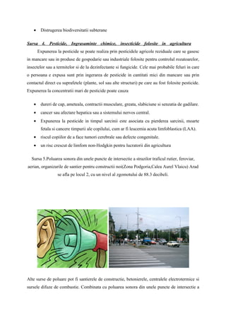 •    Distrugerea biodiversitatii subterane

Sursa 4. Pesticide, Ingrasaminte chimice, insecticide folosite in agricultura
       Expunerea la pesticide se poate realiza prin pesticidele agricole reziduale care se gasesc
in mancare sau in produse de gospodarie sau industriale folosite pentru controlul rozatoarelor,
insectelor sau a termitelor si de la dezinfectante si fungicide. Cele mai probabile feluri in care
o persoana e expusa sunt prin ingerarea de pesticide in cantitati mici din mancare sau prin
contactul direct cu suprafetele (plante, sol sau alte structuri) pe care au fost folosite pesticide.
Expunerea la concentratii mari de pesticide poate cauza

   •    dureri de cap, ameteala, contractii musculare, greata, slabiciune si senzatia de gadilare.
   •    cancer sau afectare hepatica sau a sistemului nervos central.
   •    Expunerea la pesticide in timpul sarcinii este asociata cu pierderea sarcinii, moarte
        fetala si cancere timpurii ale copilului, cum ar fi leucemia acuta limfoblastica (LAA).
   •    riscul copiilor de a face tumori cerebrale sau defecte congenitale.
   •    un risc crescut de limfom non-Hodgkin pentru lucratorii din agricultura

  Sursa 5.Poluarea sonora din unele puncte de intersectie a strazilor traficul rutier, feroviar,
aerian, organizarile de santier pentru constructii noi(Zona Podgoria,Calea Aurel Vlaicu) Arad
                  se afla pe locul 2, cu un nivel al zgomotului de 88.3 decibeli.




Alte surse de poluare pot fi santierele de constructie, betonierele, centralele electrotermice si
sursele difuze de combustie. Combinata cu poluarea sonora din unele puncte de intersectie a
 