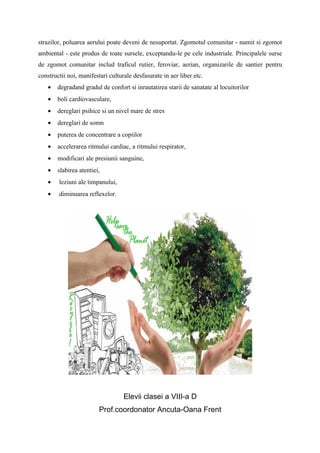 strazilor, poluarea aerului poate deveni de nesuportat. Zgomotul comunitar - numit si zgomot
ambiental - este produs de toate sursele, exceptandu-le pe cele industriale. Principalele surse
de zgomot comunitar includ traficul rutier, feroviar, aerian, organizarile de santier pentru
constructii noi, manifestari culturale desfasurate in aer liber etc.
    •   degradand gradul de confort si inrautatirea starii de sanatate al locuitorilor
    •   boli cardiovasculare,
    •   dereglari psihice si un nivel mare de stres
    •   dereglari de somn
    •   puterea de concentrare a copiilor
    •   accelerarea ritmului cardiac, a ritmului respirator,
    •   modificari ale presiunii sanguine,
    •   slabirea atentiei,
    •   leziuni ale timpanului,
    •   diminuarea reflexelor.




                                   Elevii clasei a VIII-a D
                         Prof.coordonator Ancuta-Oana Frent
 