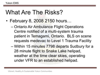 Yukon EMS
What Are The Risks?
Vibrant, Healthy & Sustainable Yukon Communities
• February 8, 2008 2150 hours…
– Ontario Air Ambulance Flight Operations
Centre notified of a multi-system trauma
patient in Temagami, Ontario. BLS on scene
requests medevac to Level 1 Trauma Facility
– Within 15 minutes 7798 departs Sudbury for a
28 minute flight to Snake Lake helipad,
weather at the time clear skies, operating
under VFR to an established helipad.
 
