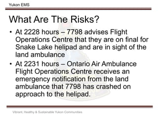 Yukon EMS
What Are The Risks?
• At 2228 hours – 7798 advises Flight
Operations Centre that they are on final for
Snake Lake helipad and are in sight of the
land ambulance
• At 2231 hours – Ontario Air Ambulance
Flight Operations Centre receives an
emergency notification from the land
ambulance that 7798 has crashed on
approach to the helipad.
Vibrant, Healthy & Sustainable Yukon Communities
 