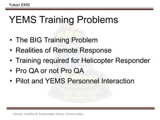 Yukon EMS
YEMS Training Problems
• The BIG Training Problem
• Realities of Remote Response
• Training required for Helicopter Responder
• Pro QA or not Pro QA
• Pilot and YEMS Personnel Interaction
Vibrant, Healthy & Sustainable Yukon Communities
 