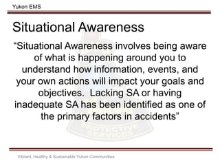 Yukon EMS
Situational Awareness
“Situational Awareness involves being aware
of what is happening around you to
understand how information, events, and
your own actions will impact your goals and
objectives. Lacking SA or having
inadequate SA has been identified as one of
the primary factors in accidents”
Vibrant, Healthy & Sustainable Yukon Communities
 